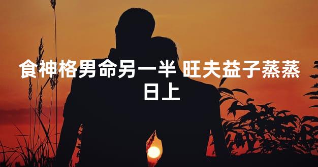 食神格男命另一半 旺夫益子蒸蒸日上